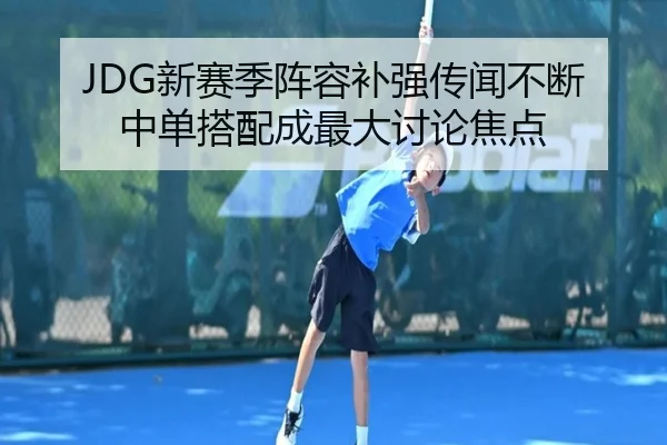 JDG新赛季阵容补强传闻不断 中单搭配成最大讨论焦点